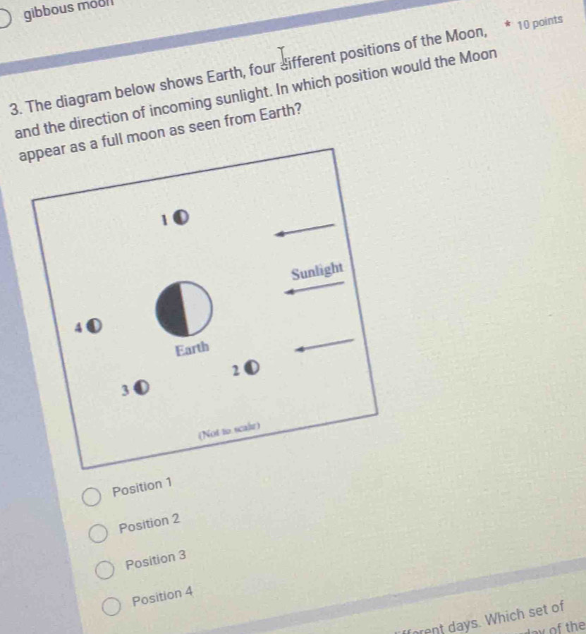 gibbous mool
3. The diagram below shows Earth, four different positions of the Moon, * 10 points
and the direction of incoming sunlight. In which position would the Moon
l moon as seen from Earth?
Position 1
Position 2
Position 3
Position 4
rent days. Which set of
doy of the