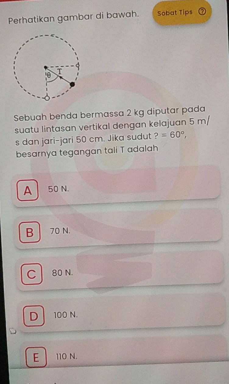 Perhatikan gambar di bawah. Sobat Tips a
Sebuah benda bermassa 2 kg diputar pada
suatu lintasan vertikal dengan kelajuan 5 m/
s dan jari-jari 50 cm. Jika sudut ?=60°, 
besarnya tegangan tali T adalah
A 50 N.
B70 N.
C 80 N.
D 100 N.
E 110 N.