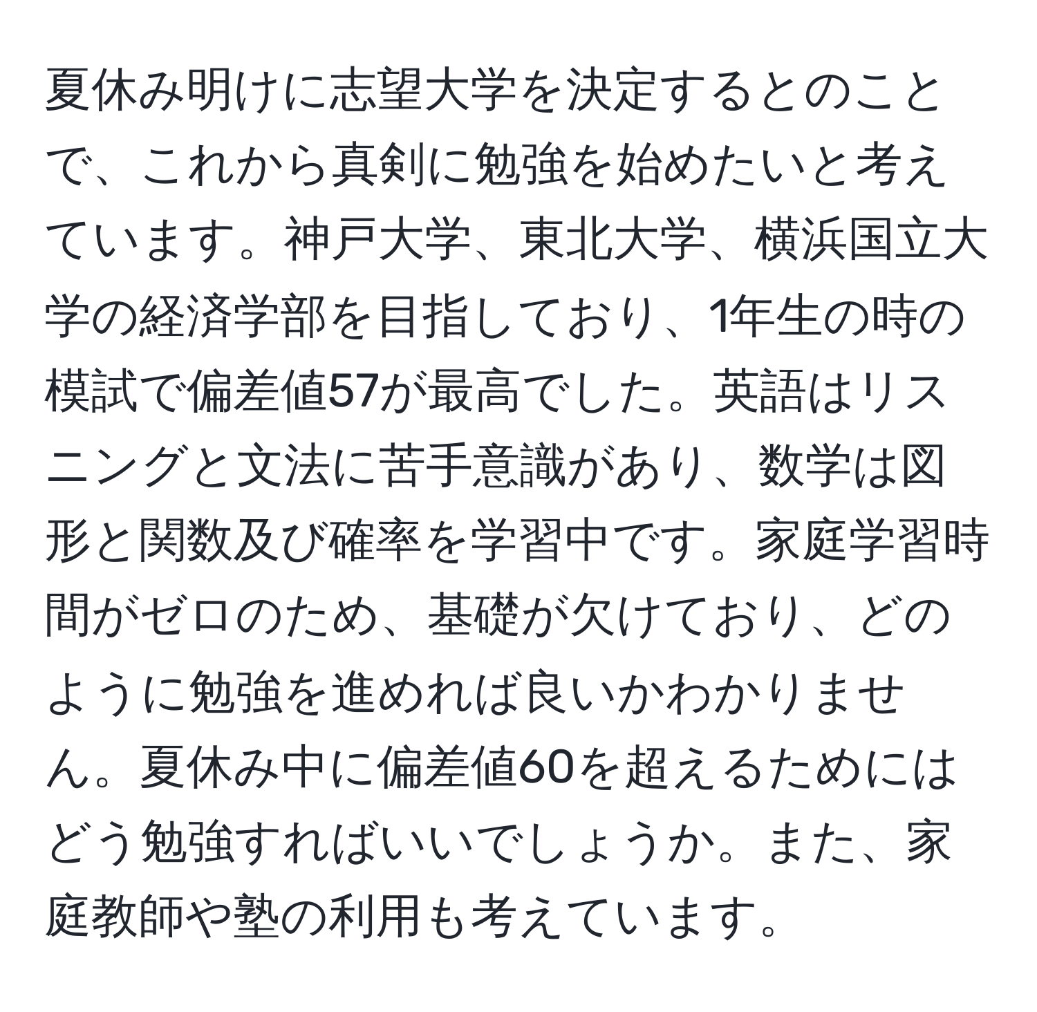 夏休み明けに志望大学を決定するとのことで、これから真剣に勉強を始めたいと考えています。神戸大学、東北大学、横浜国立大学の経済学部を目指しており、1年生の時の模試で偏差値57が最高でした。英語はリスニングと文法に苦手意識があり、数学は図形と関数及び確率を学習中です。家庭学習時間がゼロのため、基礎が欠けており、どのように勉強を進めれば良いかわかりません。夏休み中に偏差値60を超えるためにはどう勉強すればいいでしょうか。また、家庭教師や塾の利用も考えています。