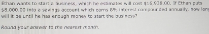 Ethan wants to start a business, which he estimates will cost $16,938.00. If Ethan puts
$8,000.00 into a savings account which earns 8% interest compounded annually, how lon 
will it be until he has enough money to start the business? 
Round your answer to the nearest month.