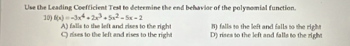 Use the Leading Coefficient Test to determine the end behavior of the polynomial function.
10) f(x)=-3x^4+2x^3+5x^2-5x-2
A) falls to the left and rises to the right B) falls to the left and falls to the right
C) rises to the left and rises to the right D) rises to the left and falls to the right