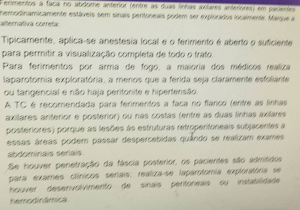 Ferimentos a faca no abdome anterior (entre as duas finhas axilares anteriores) em pacientes 
hemodinamicamente estáveis sem sinais pertoneais podem ser explorados localmente. Marque á 
alternátiva correta: 
Tipicamente, aplica-se anestesia local e o ferimento é aberto o suficiente 
para permitir a visualização completa de todo o trato. 
Para ferimentos por arma de fogo, a maioria dos médicos realiza 
laparotomia exploratória, a menos que a ferida seja claramente esfoliante 
ou tangencial e não haja peritonite e hipertensão. 
A TC é recomendada para ferimentos a faca no flanco (entre as linhas 
axítares anteror e posterior) ou nas costas (entre as duas linhas axiílares 
posteriores) porque as lesões as estruturas retropertoneais subjacentes a 
essas áreas podem passar despercetidas quândo se realizam exames 
abdominais serais. 
Se houver penetração da fáscia posterior, os pacientes são admítidos 
para exames clínicos señais, realiza-se laparotomía exploratória se 
houver desenvolvimento de sinais pertoneais ou instabilidad 
hemodinâmica