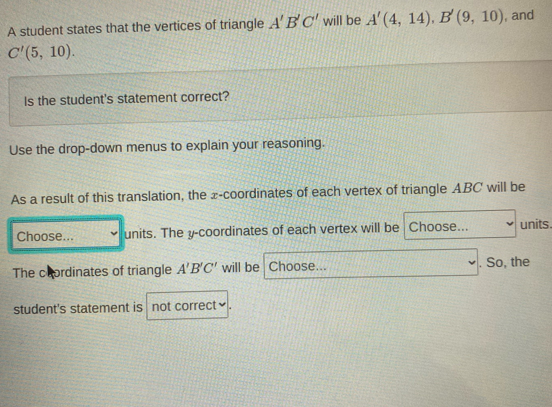 A student states that the vertices of triangle A'B'C' will be A'(4,14), B'(9,10) , and
C'(5,10). 
Is the student's statement correct? 
Use the drop-down menus to explain your reasoning. 
As a result of this translation, the x-coordinates of each vertex of triangle ABC will be 
Choose... units. The y-coordinates of each vertex will be Choose... units. 
The coordinates of triangle A'B'C' will be Choose... . So, the 
student's statement is not correct≌.