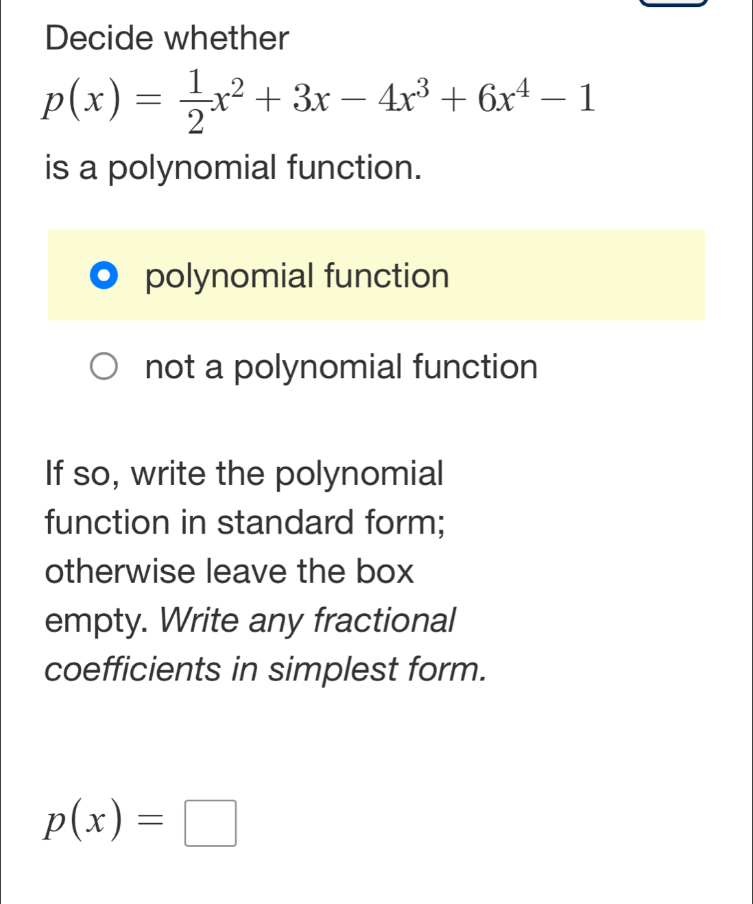 Decide whether
p(x)= 1/2 x^2+3x-4x^3+6x^4-1
is a polynomial function.
polynomial function
not a polynomial function
If so, write the polynomial
function in standard form;
otherwise leave the box
empty. Write any fractional
coefficients in simplest form.
p(x)=□