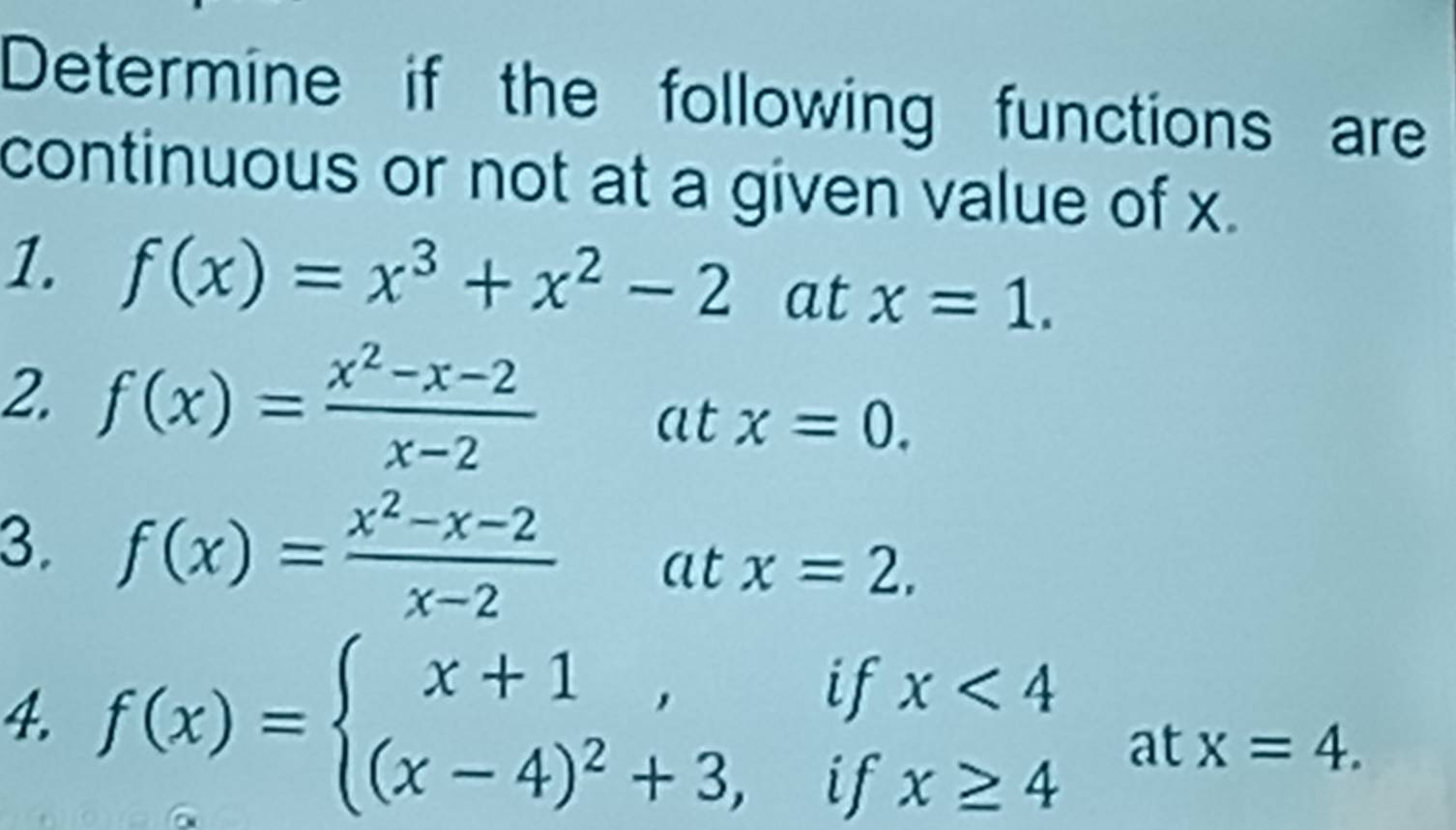 Determine if the following functions are 
continuous or not at a given value of x. 
1. f(x)=x^3+x^2-2 at x=1. 
2. f(x)= (x^2-x-2)/x-2  atx=0. 
3. f(x)= (x^2-x-2)/x-2 atx=2. 
4. f(x)=beginarrayl x+1,ifx<4 (x-4)^2+3,ifx≥ 4endarray. at x=4.