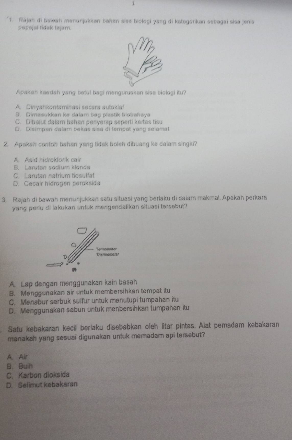 1
1. Rajah di bawah menunjukkan bahan sisa biologi yang di kategorikan sebagai sisa jenis
pepejal tidak tajam.
Apakah kaedah yang betul bagi menguruskan sisa biologi itu?
A. Dinyahkontaminasi secara autoklaf
B. Dimasukkan ke dalam beg plastik biobahaya
C. Dibalut dalam bahan penyerap seperti kertas tisu
D. Disimpan dalam bekas sisa di tempat yang selamat
2. Apakah contoh bahan yang tidak boleh dibuang ke dalam singki?
A. Asid hidroklorik cair
B. Larutan sodium klonda
C. Larutan natrium tiosulfat
D. Cecair hidrogen peroksida
3. Rajah di bawah menunjukkan satu situasi yang berlaku di dalam makmal. Apakah perkara
yang perlu di lakukan untuk mengendalikan situasi tersebut?
A. Lap dengan menggunakan kain basah
B. Menggunakan air untuk membersihkan tempat itu
C. Menabur serbuk sulfur untuk menutupi tumpahan itu
D. Menggunakan sabun untuk menbersihkan tumpahan itu
Satu kebakaran kecil berlaku disebabkan oleh litar pintas. Alat pemadam kebakaran
manakah yang sesuai digunakan untuk memadam api tersebut?
A. Air
B. Buih
C. Karbon dioksida
D. Selimut kebakaran