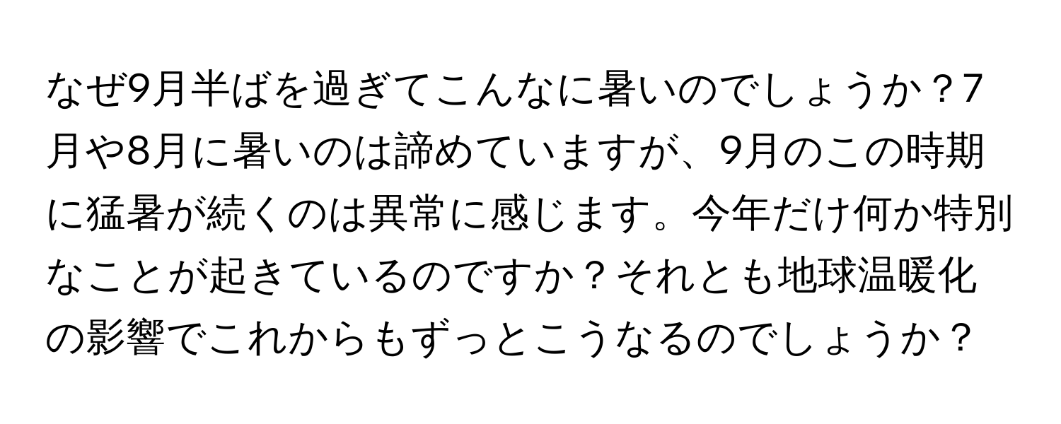 なぜ9月半ばを過ぎてこんなに暑いのでしょうか？7月や8月に暑いのは諦めていますが、9月のこの時期に猛暑が続くのは異常に感じます。今年だけ何か特別なことが起きているのですか？それとも地球温暖化の影響でこれからもずっとこうなるのでしょうか？