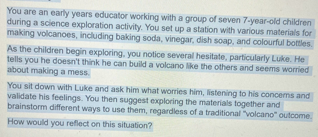 You are an early years educator working with a group of seven 7-year-old children 
during a science exploration activity. You set up a station with various materials for 
making volcanoes, including baking soda, vinegar, dish soap, and colourful bottles. 
As the children begin exploring, you notice several hesitate, particularly Luke. He 
tells you he doesn't think he can build a volcano like the others and seems worried 
about making a mess. 
You sit down with Luke and ask him what worries him, listening to his concerns and 
validate his feelings. You then suggest exploring the materials together and 
brainstorm different ways to use them, regardless of a traditional "volcano" outcome. 
How would you reflect on this situation?