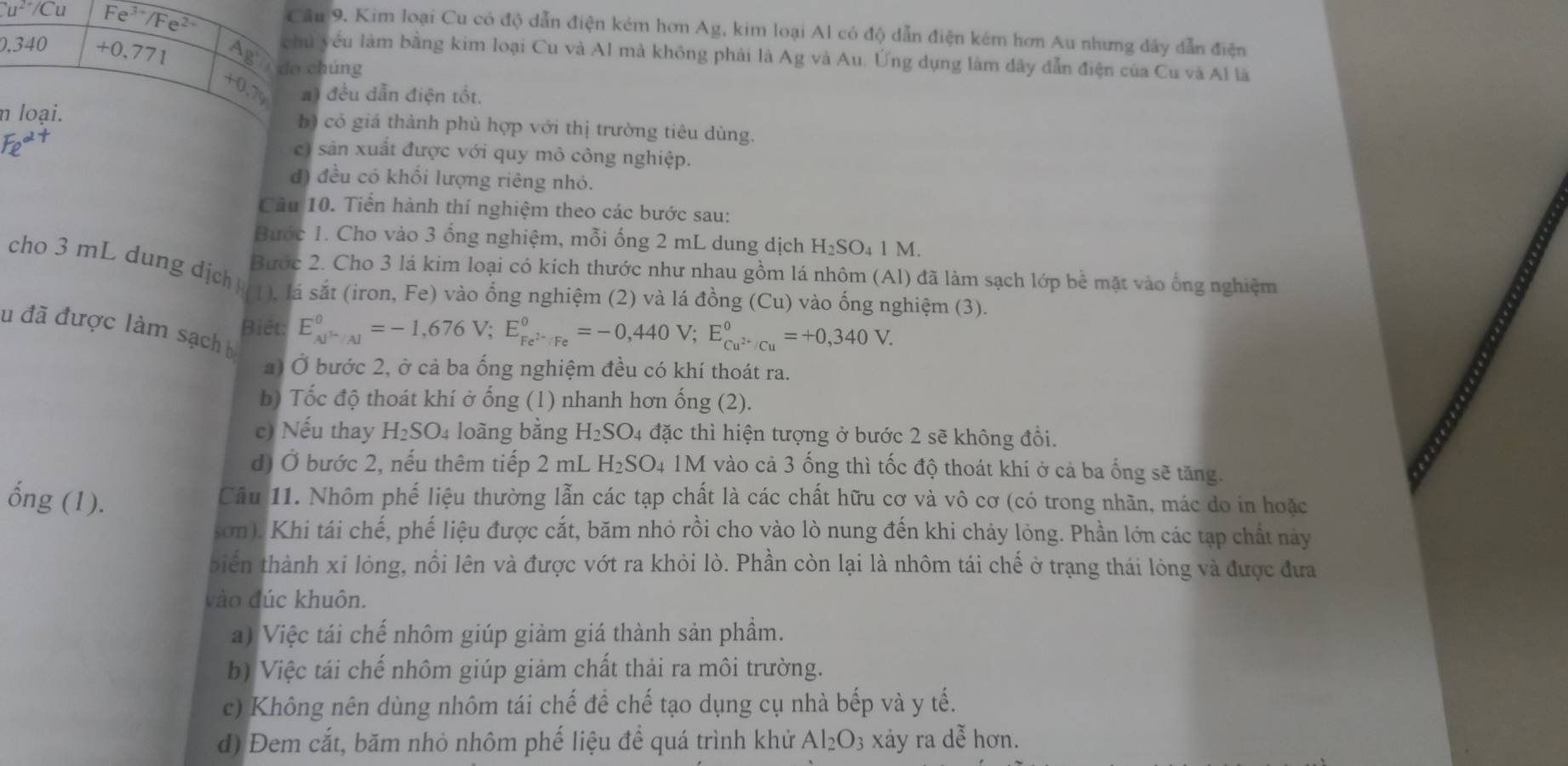 Cu^(2+)/Cu Fe^(3+)/Fe^(2+)
Cầu 9. Kim loại Cu có độ dẫn điện kém hơn Ag, kim loại Al có độ dẫn điện kém hơn Au nhưng dây dẫn điện
chủ yêu làm bằng kim loại Cu và Al mà không phải là Ag và Au. Ứng dụng làm dây dẫn điện của Cu và Al là
0.340 +0.771 Ag Ado chúng
+0,7 ) đều dẫn điện tốt.
n loại. b) có giá thành phù hợp với thị trường tiêu dùng.
c) sản xuất được với quy mô công nghiệp.
đ) đều có khối lượng riêng nhỏ.
Câu 10. Tiến hành thí nghiệm theo các bước sau:
Bước 1. Cho vào 3 ống nghiệm, mỗi ống 2 mL dung dịch H_2SO_4 1 M.
Bước 2. Cho 3 lá kim loại có kích thước như nhau gồm lá nhôm (Al) đã làm sạch lớp bể mặt vào ống nghiệm
cho 3 mL dung dịch1), lá sắt (iron, Fe) vào ổng nghiệm (2) và lá đồng (Cu) vào ống nghiệm (3).
Biết: E_cu^(2+)/Al°=-1,676V;E_Fe^(2+)/Fe°=-0,440V;E_Cu^(2+)/Cu°=+0,340V.
su đã được làm sạch 
a) Ở bước 2, ở cả ba ống nghiệm đều có khí thoát ra.
b) Tốc độ thoát khí ở ống (1) nhanh hơn ống (2).
c) Nếu thay H_2SO_4 loàng bằng H_2SO_4 đặc thì hiện tượng ở bước 2 sẽ không đổi.
đ) Ở bước 2, nếu thêm tiếp 2 mL H_2SO_4 M vào cả 3 ống thì tốc độ thoát khi ở cả ba ống sẽ tăng.
ống (1).
Cầu 11. Nhôm phế liệu thường lẫn các tạp chất là các chất hữu cơ và vô cơ (có trong nhãn, mác do in hoặc
sơn). Khi tái chế, phế liệu được cắt, băm nhỏ rồi cho vào lò nung đến khi chảy lỏng. Phần lớn các tạp chất này
biển thành xỉ lỏng, nổi lên và được vớt ra khỏi lò. Phần còn lại là nhôm tái chế ở trạng thái lòng và được đưa
vào đúc khuôn.
a) Việc tái chế nhôm giúp giảm giá thành sản phầm.
b) Việc tái chế nhôm giúp giảm chất thải ra môi trường.
c) Không nên dùng nhôm tái chế để chế tạo dụng cụ nhà bếp và y tế.
d) Đem cắt, băm nhỏ nhôm phế liệu để quá trình khử Al_2O_3 xảy ra dễ hơn.