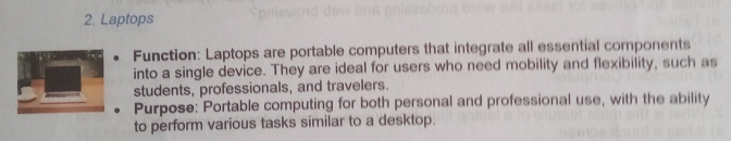 Laptops 
Function: Laptops are portable computers that integrate all essential components 
into a single device. They are ideal for users who need mobility and flexibility, such as 
students, professionals, and travelers. 
Purpose: Portable computing for both personal and professional use, with the ability 
to perform various tasks similar to a desktop.