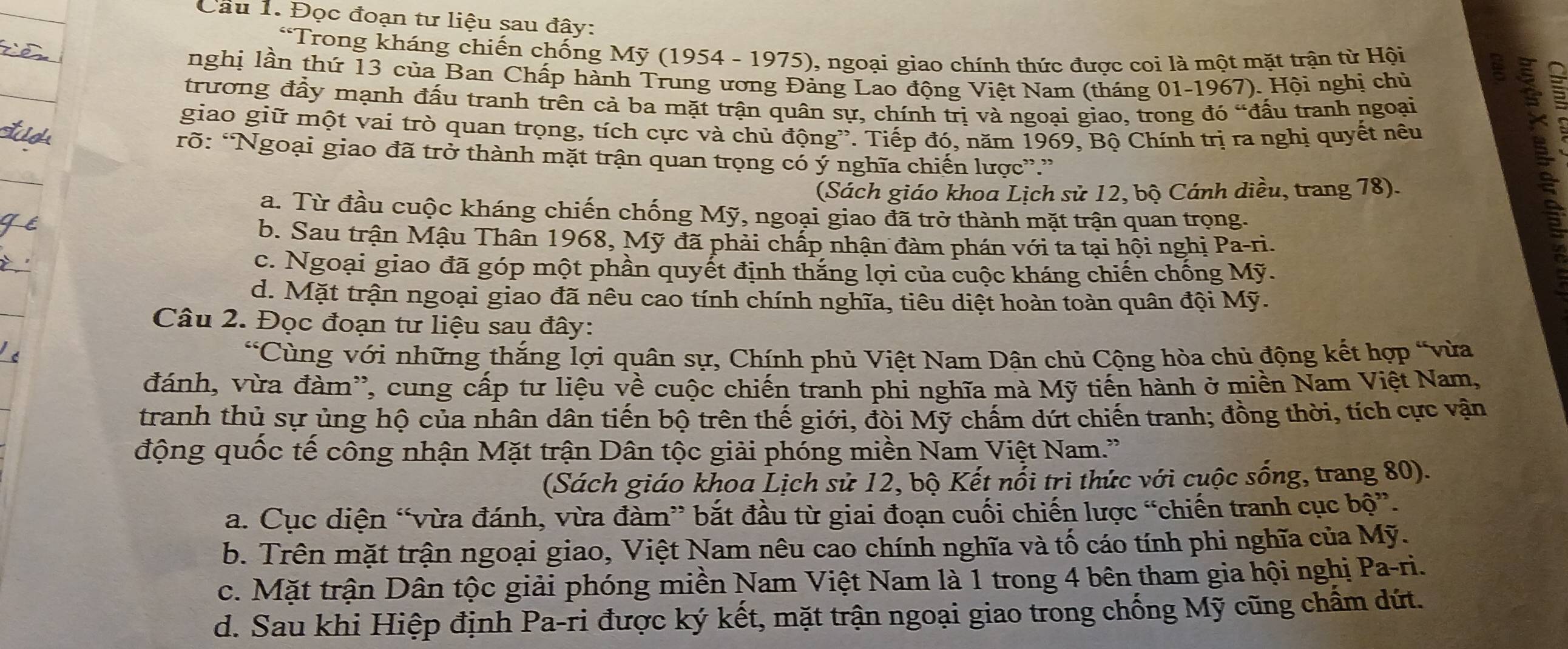 Đọc đoạn tư liệu sau đây:
*Trong kháng chiến chống Mỹ (1954 - 1975), ngoại giao chính thức được coi là một mặt trận từ Hội
nghị lần thứ 13 của Ban Chấp hành Trung ương Đảng Lao động Việt Nam (tháng 01-1967). Hội nghị chủ
trương đầy mạnh đấu tranh trên cả ba mặt trận quân sự, chính trị và ngoại giao, trong đó “đấu tranh ngoại
giao giữ một vai trò quan trọng, tích cực và chủ động”. Tiếp đó, năm 1969, Bộ Chính trị ra nghị quyết nêu
rõ: “Ngoại giao đã trở thành mặt trận quan trọng có ý nghĩa chiến lược”.”
(Sách giáo khoa Lịch sử 12, bộ Cánh diều, trang 78).
a. Từ đầu cuộc kháng chiến chống Mỹ, ngoại giao đã trở thành mặt trận quan trọng.
b. Sau trận Mậu Thân 1968, Mỹ đã phải chấp nhận đàm phán với ta tại hội nghị Pa-ri.
c. Ngoại giao đã góp một phần quyết định thắng lợi của cuộc kháng chiến chống Mỹ.
d. Mặt trận ngoại giao đã nêu cao tính chính nghĩa, tiêu diệt hoàn toàn quân đội Mỹ.
Câu 2. Đọc đoạn tư liệu sau đây:
∠ c Cùng với những thắng lợi quân sự, Chính phủ Việt Nam Dân chủ Cộng hòa chủ động kết hợp “vừa
đánh, vừa đàm', cung cấp tư liệu về cuộc chiến tranh phi nghĩa mà Mỹ tiến hành ở miền Nam Việt Nam,
tranh thủ sự ủng hộ của nhân dân tiến bộ trên thế giới, đòi Mỹ chấm dứt chiến tranh; đồng thời, tích cực vận
động quốc tế công nhận Mặt trận Dân tộc giải phóng miền Nam Việt Nam.'
(Sách giáo khoa Lịch sử 12, bộ Kết nổi trì thức với cuộc sống, trang 80).
a. Cục diện “vừa đánh, vừa đàm” bắt đầu từ giai đoạn cuối chiến lược “chiến tranh cục bộ”.
b. Trên mặt trận ngoại giao, Việt Nam nêu cao chính nghĩa và tố cáo tính phi nghĩa của Mỹ.
c. Mặt trận Dân tộc giải phóng miền Nam Việt Nam là 1 trong 4 bên tham gia hội nghị Pa-ri.
d. Sau khi Hiệp định Pa-ri được ký kết, mặt trận ngoại giao trong chống Mỹ cũng chẩm dứt.