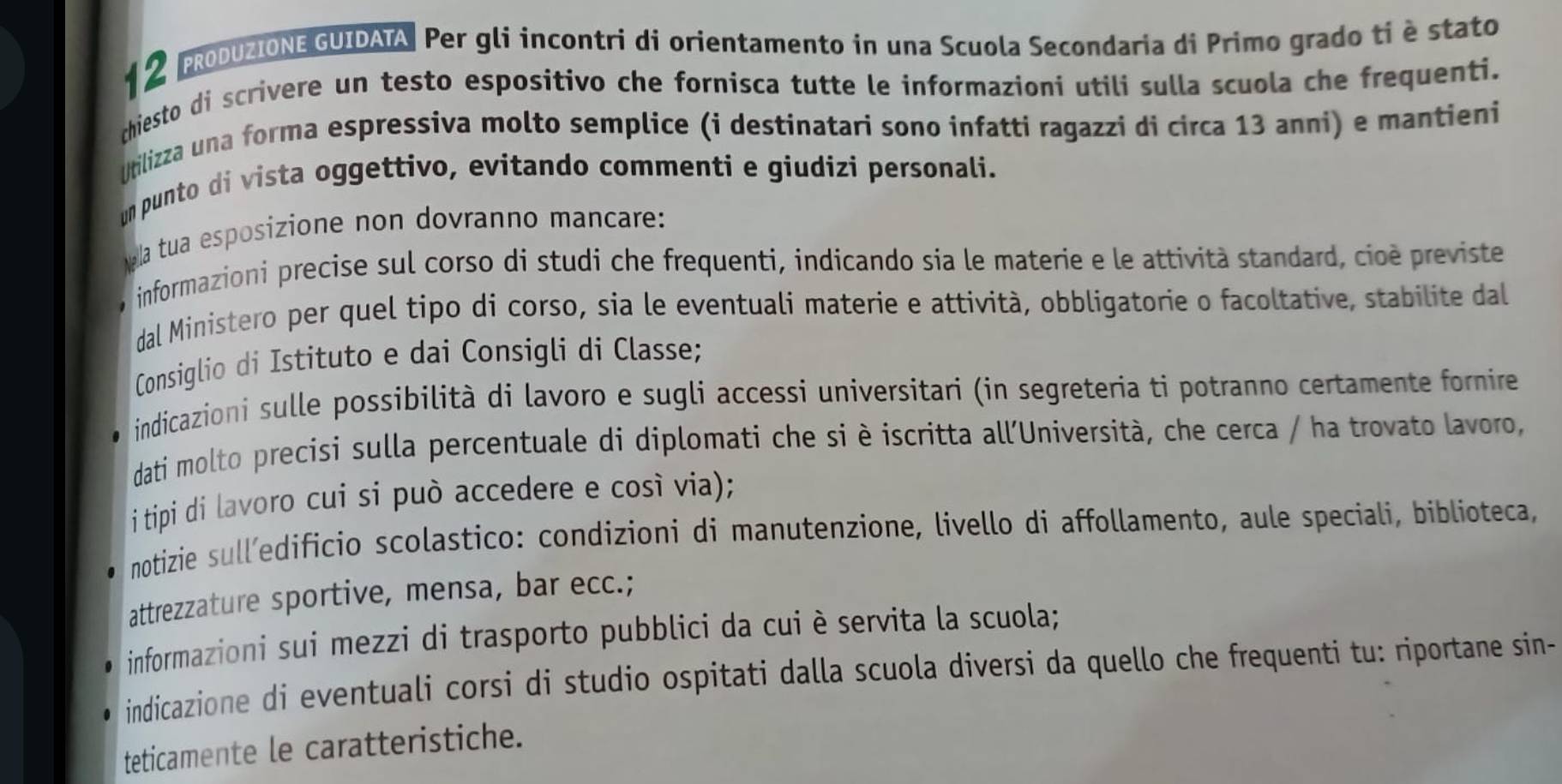 PRODUZIONE GUIDATA Per gli incontri di orientamento in una Scuola Secondaria di Primo grado ti è stato 
chiesto di scrivere un testo espositivo che fornisca tutte le informazioni utili sulla scuola che frequenti. 
Utilizza una forma espressiva molto semplice (i destinatari sono infatti ragazzi di circa 13 anni) e mantieni 
un punto di vista oggettivo, evitando commenti e giudizi personali. 
la tua esposizione non dovranno mancare: 
o informazioni precise sul corso di studi che frequenti, indicando sia le materie e le attività standard, cioè previste 
dal Ministero per quel tipo di corso, sia le eventuali materie e attività, obbligatorie o facoltative, stabilite dal 
Consiglio di Istituto e dai Consigli di Classe; 
indicazioni sulle possibilità di lavoro e sugli accessi universitari (in segreteria ti potranno certamente fornire 
dati molto precisi sulla percentuale di diplomati che si è iscritta all'Università, che cerca / ha trovato lavoro, 
i tipi di lavoro cui si può accedere e così via); 
notizie sull’edificio scolastico: condizioni di manutenzione, livello di affollamento, aule speciali, biblioteca, 
attrezzature sportive, mensa, bar ecc.; 
informazioni sui mezzi di trasporto pubblici da cui è servita la scuola; 
indicazione di eventuali corsi di studio ospitati dalla scuola diversi da quello che frequenti tu: riportane sin- 
teticamente le caratteristiche.