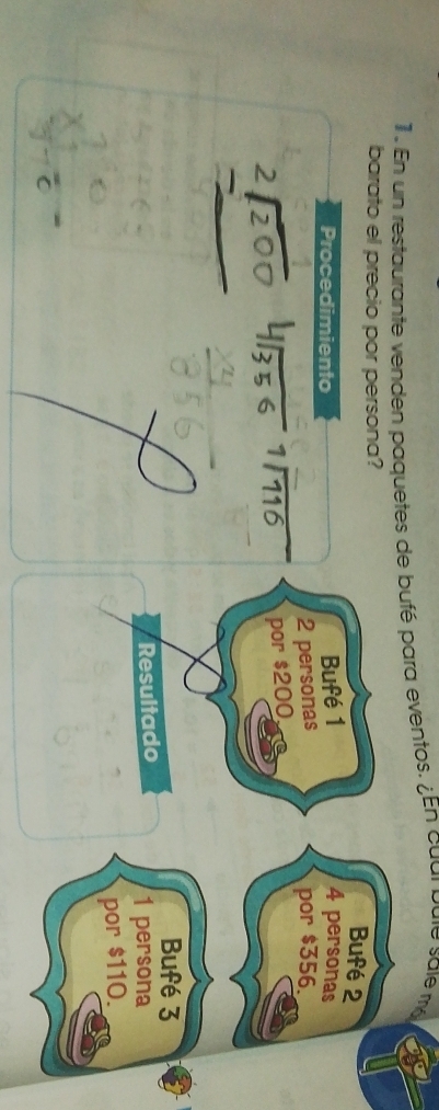 1 . En un restaurante venden paquetes de bufé para eventos. ¿En cual pute sale m 
barato el precio por persona? 
Bufé 2
Procedimiento 
Bufé 1 4 personas
2 personas por $356.
1/116 por $200, 
Bufé 3
Resultado
1 persona 
por $110.