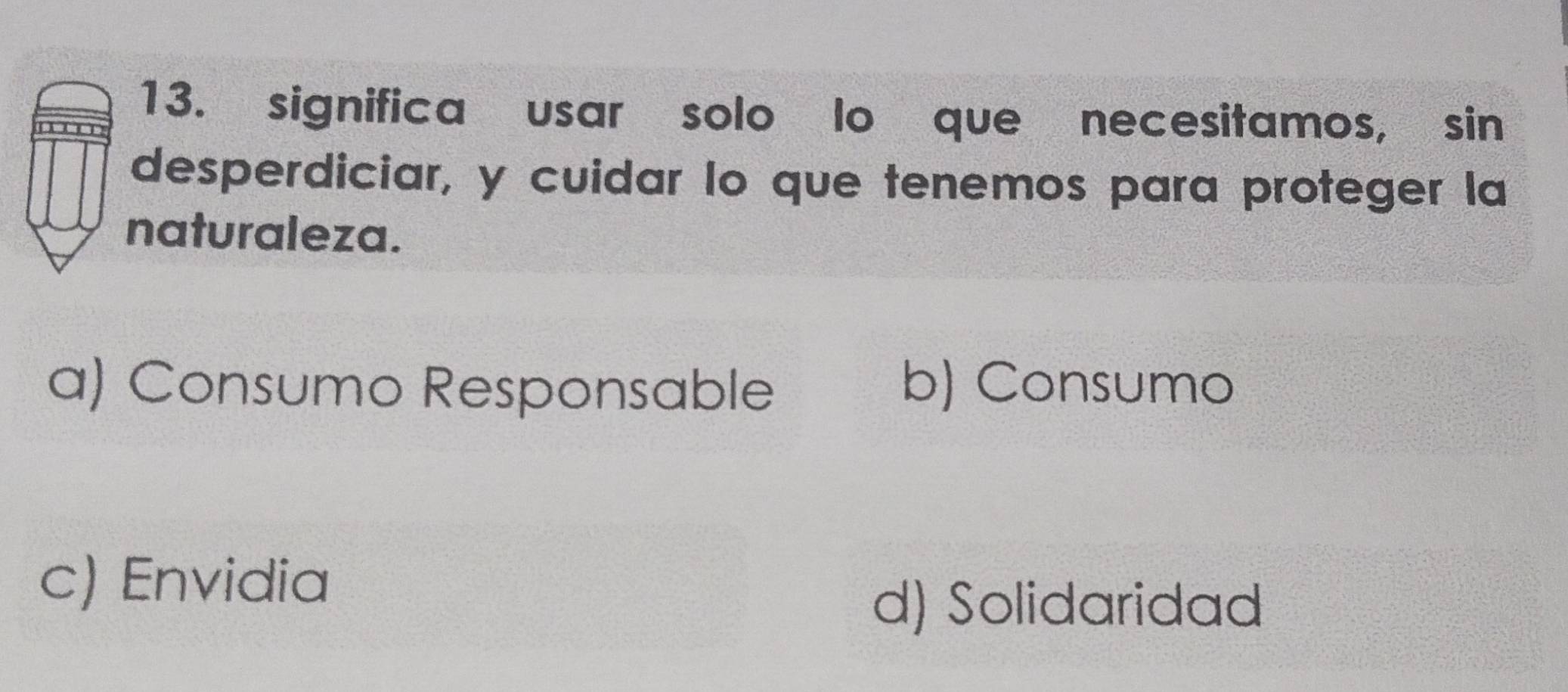 significa usar solo lo que necesitamos, sin
desperdiciar, y cuidar lo que tenemos para proteger la
naturaleza.
a) Consumo Responsable b) Consumo
c) Envidia
d) Solidaridad