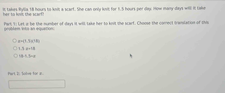 It takes Rylla 18 hours to knit a scarf. She can only knit for 1.5 hours per day. How many days will it take
her to knit the scarf?
Part 1: Let x be the number of days it will take her to knit the scarf. Choose the correct translation of this
problem into an equation:
x=(1.5)(18)
1.5x=18
18-1.5=x
Part 2: Solve for x.