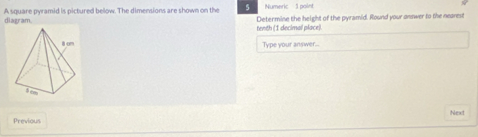 A square pyramid is pictured below. The dimensions are shown on the 5 Numeric 1 point 
diagram. Determine the height of the pyramid. Round your answer to the nearest 
tenth (1 decimal place). 
Type your answer... 
Next 
Previous