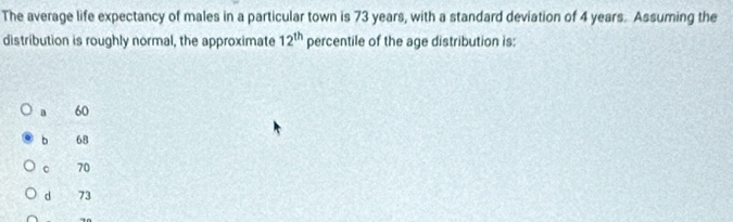 The average life expectancy of males in a particular town is 73 years, with a standard deviation of 4 years. Assuming the
distribution is roughly normal, the approximate 12^(th) percentile of the age distribution is:
a 60
b 68
c 70
d 73