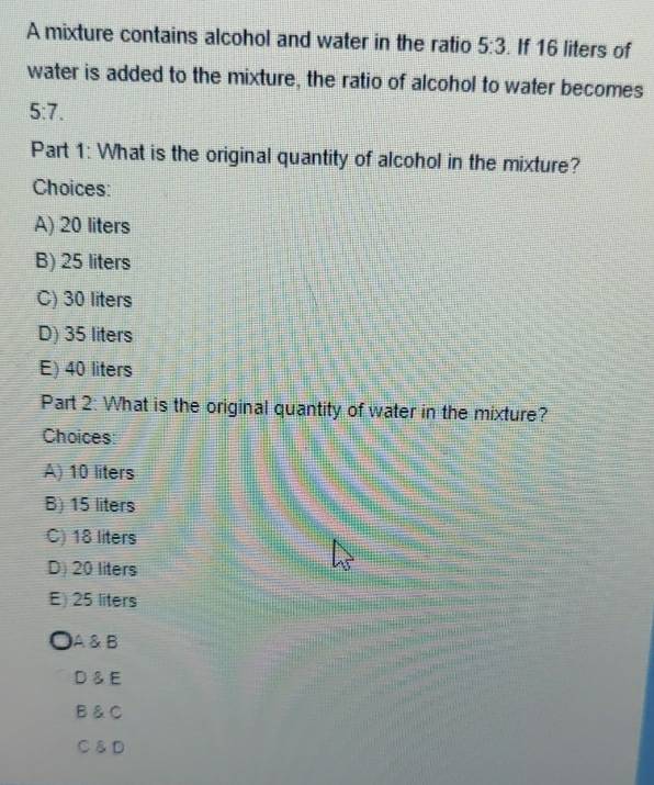 A mixture contains alcohol and water in the ratio 5:3. If 16 liters of
water is added to the mixture, the ratio of alcohol to water becomes
5:7. 
Part 1: What is the original quantity of alcohol in the mixture?
Choices:
A) 20 liters
B) 25 liters
C) 30 liters
D) 35 liters
E) 40 liters
Part 2: What is the original quantity of water in the mixture?
Choices:
A) 10 liters
B) 15 liters
C) 18 liters
D) 20 liters
E) 25 liters
A & B
D♂E
B &C
C ♂D