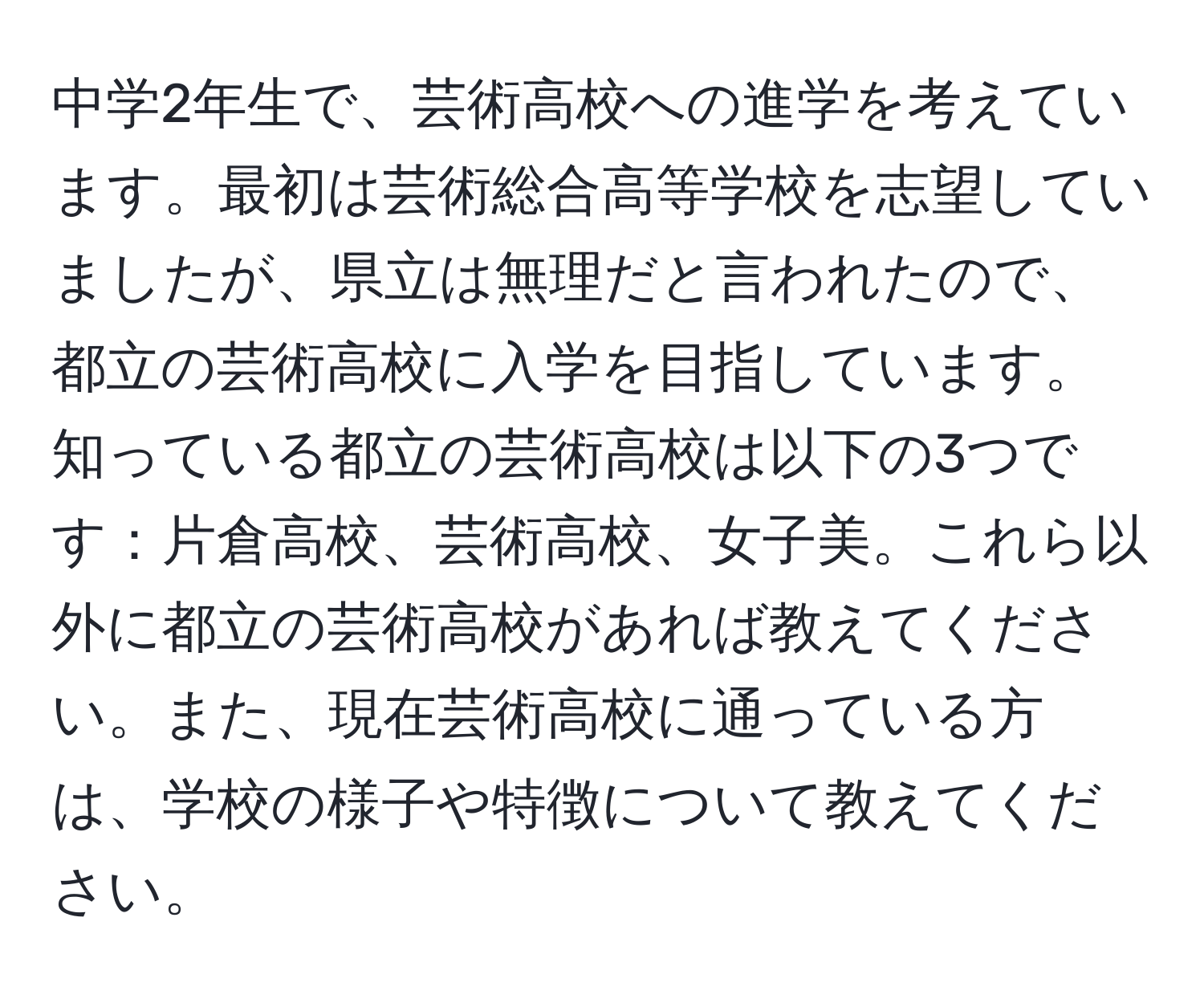 中学2年生で、芸術高校への進学を考えています。最初は芸術総合高等学校を志望していましたが、県立は無理だと言われたので、都立の芸術高校に入学を目指しています。知っている都立の芸術高校は以下の3つです：片倉高校、芸術高校、女子美。これら以外に都立の芸術高校があれば教えてください。また、現在芸術高校に通っている方は、学校の様子や特徴について教えてください。