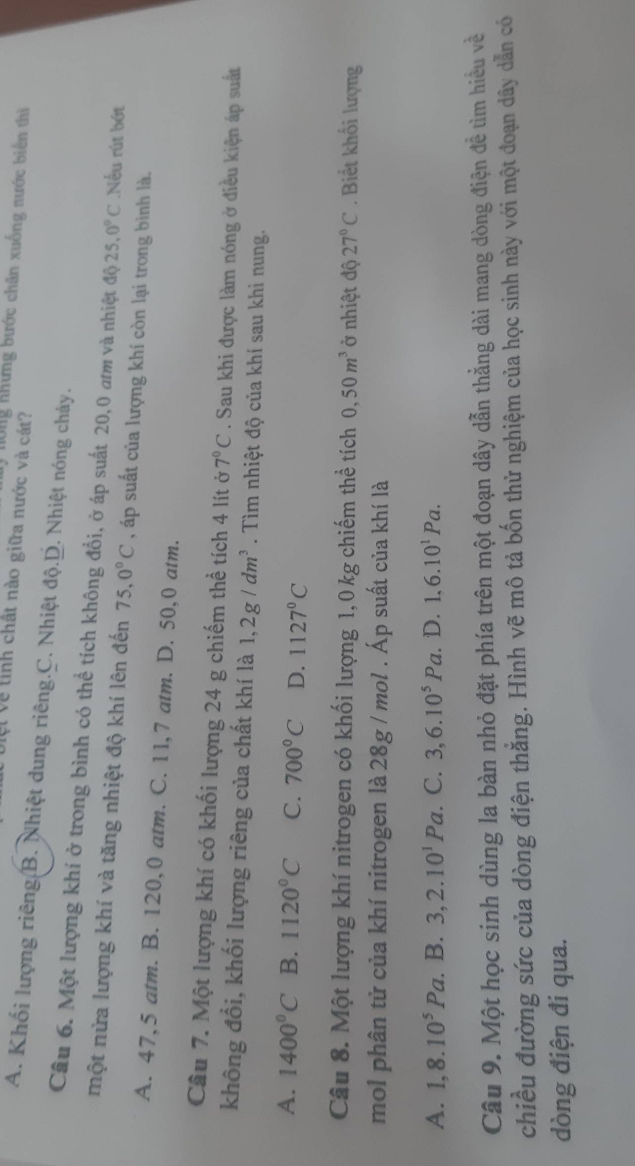 hông nhưng bước chân xuống nước biển thì
Vệt về tính chất nào giữa nước và cát?
A. Khối lượng riêng B. Nhiệt dung riêng.C. Nhiệt độ.D. Nhiệt nóng chảy.
Câu 6. Một lượng khí ở trong bình có thể tích không đổi, ở áp suất 20,0 am và nhiệt độ 25.0°C Nếu rút bớt
một nửa lượng khí và tăng nhiệt độ khí lên đến 75,0°C , áp suất của lượng khí còn lại trong bình là.
A. 47,5 atm. B. 120,0 atm. C. 11,7 atm. D. 50,0 atm.
Câu 7. Một lượng khí có khối lượng 24 g chiếm thể tích 4 lít ở 7°C. Sau khi được làm nóng ở điều kiện áp suất
không đổi, khối lượng riêng của chất khí là 1,2g/dm^3. Tìm nhiệt độ của khí sau khi nung.
A. 1400°C B. 1120°C C. 700°C D. 1127°C
Câu 8. Một lượng khí nitrogen có khối lượng 1,0 kg chiếm thể tích 0,50m^3 ở nhiệt độ 27°C. Biết khối lượng
mol phân tử của khí nitrogen là 28g / mol . Áp suất của khí là
A. 1,8.10^5Pa. B. 3,2.10^1Pa C. 3,6.10^5Pa. D. 1,6.10^1Pa.
Câu 9. Một học sinh dùng la bàn nhỏ đặt phía trên một đoạn dây dẫn thẳng dài mang dòng điện để tìm hiểu về
chiều đường sức của dòng điện thắng. Hình vẽ mô tả bốn thử nghiệm của học sinh này với một đoạn dây dẫn có
dòng điện đi qua.