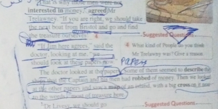 hat is why those men were not 
interested in money," agreed)Mr 
Trelawney. “If you are right, we should take 
the neat boat from Bristol and go and find 
the treasure ourselves 4 Suggested Questios 
“If Jim here agrees,” said the 4 What kind of People do you think 
doctor, looking at me, "we Mr Trelawny was? Give a reason. 
should look at these papers now." 
The doctor looked at the papery Some of them seemed to describete 
ships that the Captain and his men had robbed of money. Then we lookef 
at the other papers and saw a map of an island, with a big cross on it nee 
to the words F most of treasure here 
"D: Livesy, we should go Suggested Questions