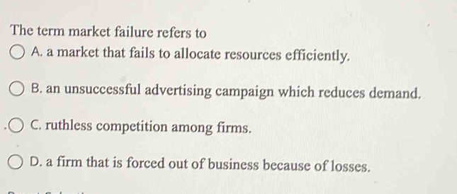 The term market failure refers to
A. a market that fails to allocate resources efficiently.
B. an unsuccessful advertising campaign which reduces demand.
C. ruthless competition among firms.
D. a firm that is forced out of business because of losses.