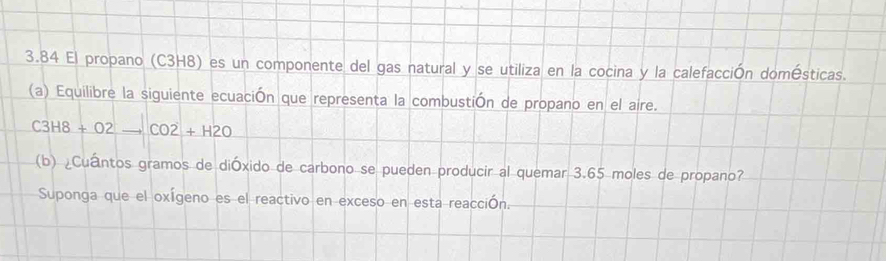 3.84 El propano (C3H8) es un componente del gas natural y se utiliza en la cocina y la calefacción domésticas. 
(a) Equilibre la siguiente ecuación que representa la combustión de propano en el aire.
C3H8+O2to CO2+H2O
(b) ¿Cuántos gramos de dióxido de carbono se pueden producir al quemar 3.65 moles de propano? 
Suponga que el oxígeno es el reactivo en exceso en esta reacción.