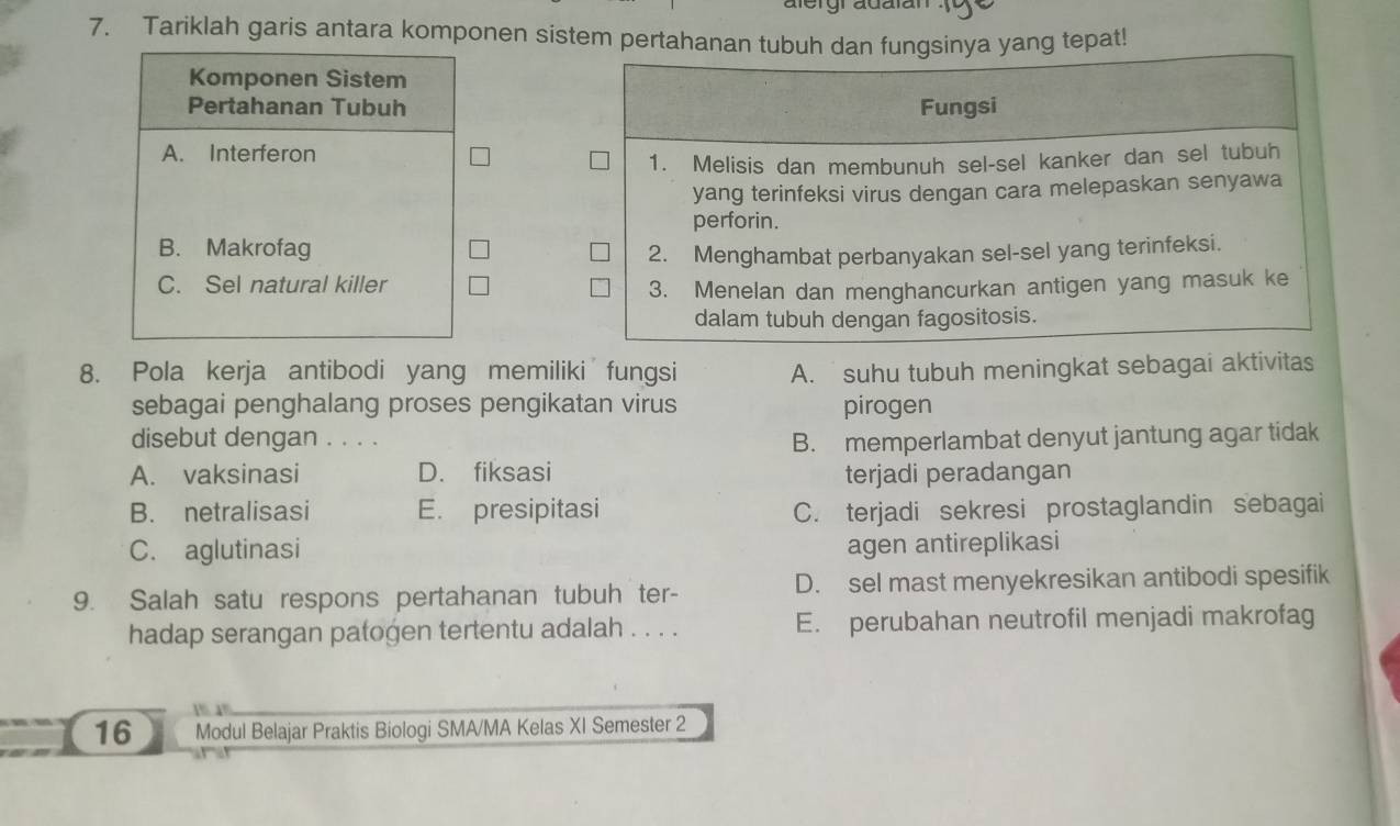 Tariklah garis antara komponen sistem pertahanan tubuh dangsinya yang tepat!
Komponen Sistem
Pertahanan Tubuh
A. Interferon
B. Makrofag
C. Sel natural killer 
8. Pola kerja antibodi yang memiliki fungsi A. suhu tubuh meningkat sebagai aktivitas
sebagai penghalang proses pengikatan virus pirogen
disebut dengan . . . .
B. memperlambat denyut jantung agar tidak
A. vaksinasi D. fiksasi terjadi peradangan
B. netralisasi E. presipitasi C. terjadi sekresi prostaglandin sebagai
C. aglutinasi
agen antireplikasi
9. Salah satu respons pertahanan tubuh ter- D. sel mast menyekresikan antibodi spesifik
hadap serangan patogen tertentu adalah . . . . E. perubahan neutrofil menjadi makrofag
1% 1%
_
16 Modul Belajar Praktis Biologi SMA/MA Kelas XI Semester 2