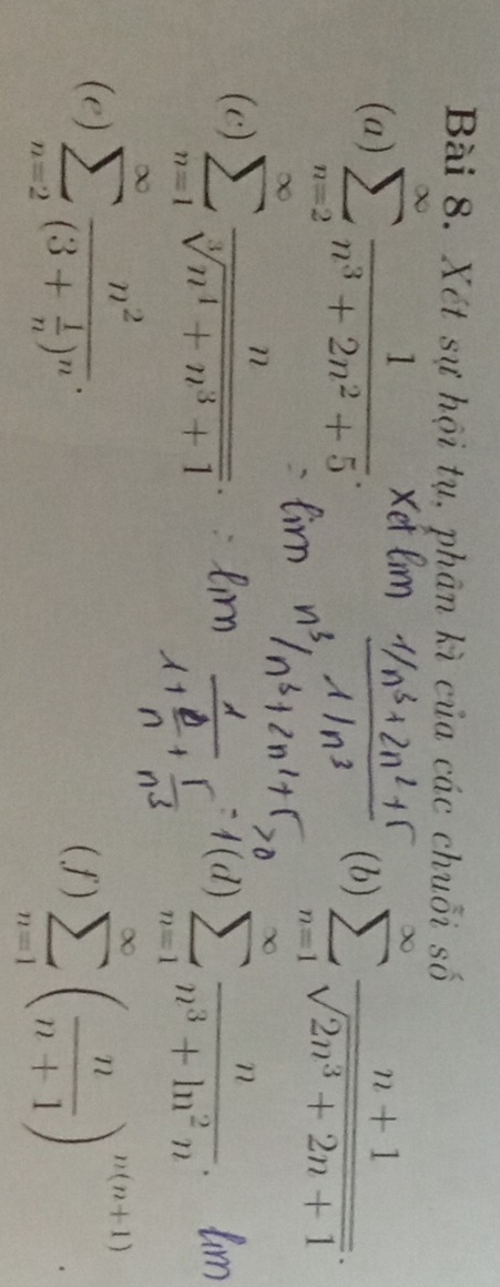 Xét sự hội tụ, phân kì của các chuỗi số 
(a) sumlimits _(n=2)^(∈fty) 1/n^3+2n^2+5 . 
(b) sumlimits _(n=1)^(∈fty) (n+1)/sqrt(2n^3+2n+1) . 
(c) sumlimits _(n=1)^(∈fty) n/sqrt[3](n^4+n^3+1) . l(d)sumlimits _(n=1)^(∈fty) n/n^3+ln^2n .h x
(e) sumlimits _(n=2)^(∈fty)frac n^2(3+ 1/n )^n. 
(f) sumlimits _(n=1)^(∈fty)( n/n+1 )^n(n+1).