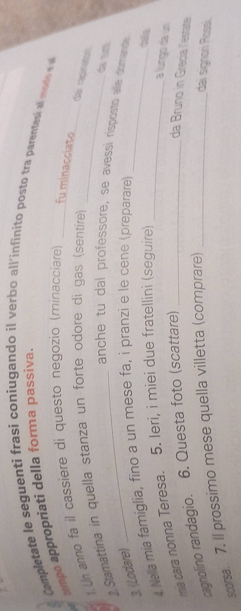 Completate le seguenti frasi coniugando il verbo all'infinito posto tra parentesí al modo e 
tempo appropriati della forma passiva. 
1.Un anno fa il cassiere di questo negozio (minacciare)_ 
fu minacciato 
2.Stamattina in quella stanza un forte odore di gas (sentire) 
_dar rapinaton. 
da tur 
anche tu dal professore, se avessi risposto alle domande. 
3. (Lodare) 
4. Nella mia famiglia, fino a un mese fa, i pranzi e le cene (preparare) 
ma cara nonna Teresa. 5. Ieri, i miei due fratellini (seguire) 
dala 
a lungo da un 
cagnolino randagio. 6. Questa foto (scattare)_ 
da Bruno in Grecia lestata 
scorsa. 7. Il prossimo mese quella villetta (comprare)_ 
dai signon Rossi.