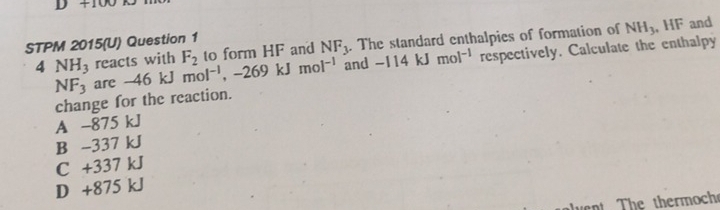 to form HF and NF_3. The standard enthalpies of formation of NH_3 , HF and
STPM 2015(U) Question 1
4 NH_3 reacts with F_2 mol^(-1), -269kJmol^(-1) and -114kJmol^(-1) respectively. Calculate the enthalpy
NF_3 are -46kJ
change for the reaction.
A -875 kJ
B -337 kJ
C +337 kJ
D +875 kJ
n The thermoch