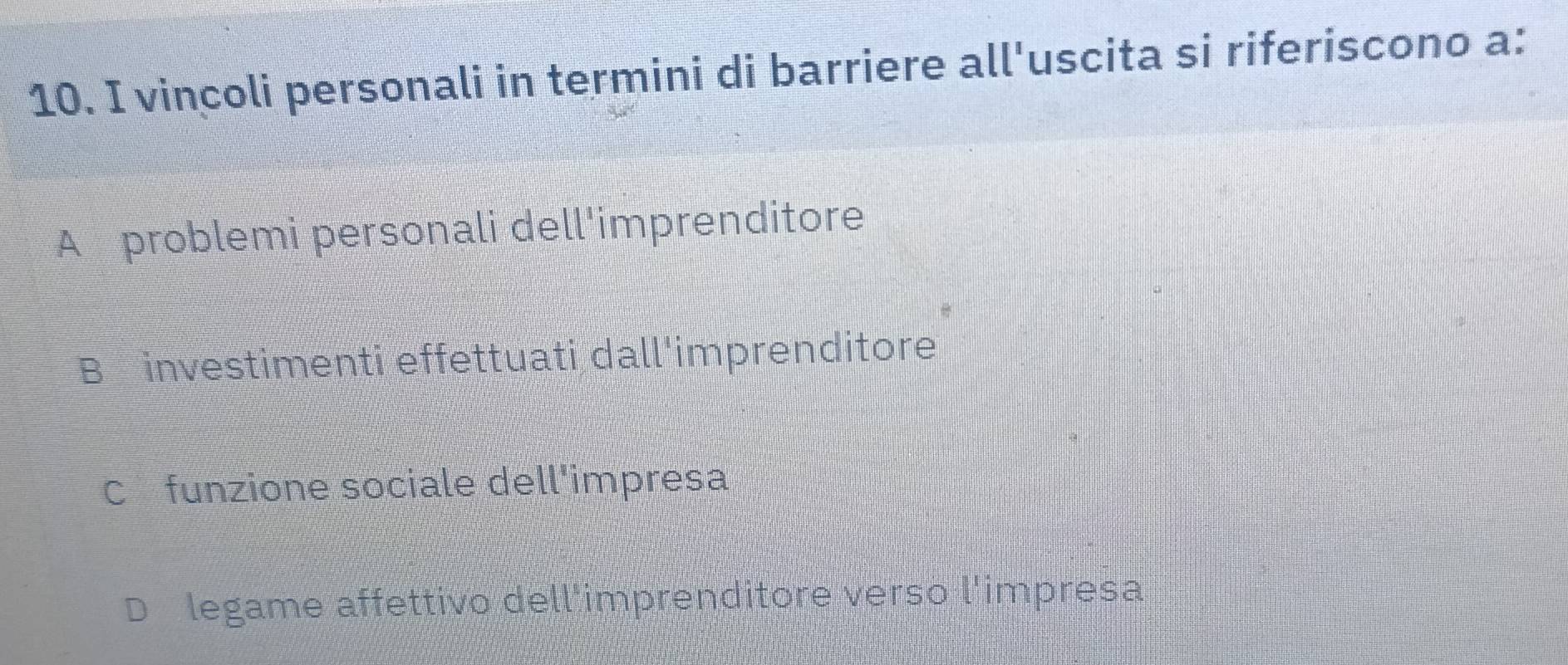 vincoli personali in termini di barriere all'uscita si riferiscono a:
A problemi personali dell'imprenditore
B investimenti effettuati dall'imprenditore
C£funzione sociale dell'impresa
legame affettivo dell'imprenditore verso l'impresa