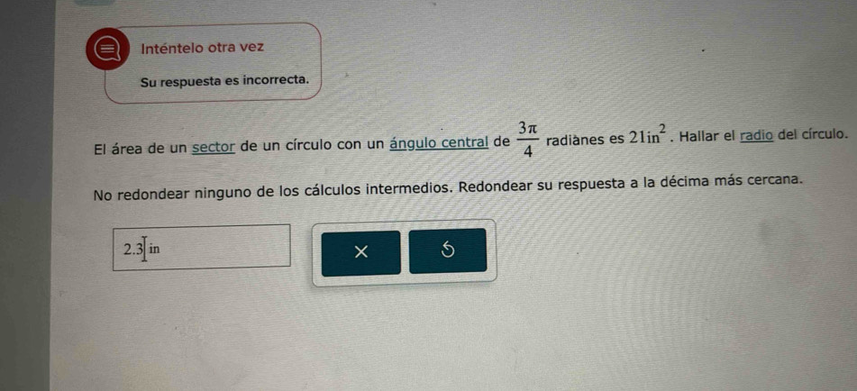 a Inténtelo otra vez 
Su respuesta es incorrecta. 
El área de un sector de un círculo con un ángulo central de  3π /4  radiánes es 21in^2. Hallar el radio del círculo. 
No redondear ninguno de los cálculos intermedios. Redondear su respuesta a la décima más cercana.
2.3]in
×