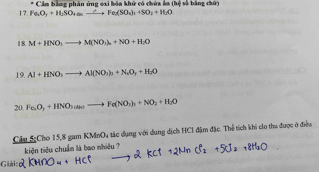 Cân bằng phản ứng oxi hóa khử có chứa ân (hệ số bằng chữ) 
17. Fe_xO_y+H_2SO_4
18. M+HNO_3to M(NO_3)_n+NO+H_2O
19. Al+HNO_3to Al(NO_3)_3+N_xO_y+H_2O
20. Fe_xO_y+HNO_3(d_ic)to Fe(NO_3)_3+NO_2+H_2O
Câu 5:Cho 15,8 gam KMnO4 tác dụng với dung dịch HCl đậm đặc. Thể tích khí clo thu được ở điều 
kiện tiêu chuẩn là bao nhiêu ? 
Giải: