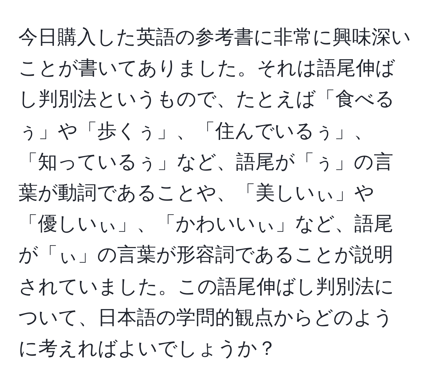 今日購入した英語の参考書に非常に興味深いことが書いてありました。それは語尾伸ばし判別法というもので、たとえば「食べるぅ」や「歩くぅ」、「住んでいるぅ」、「知っているぅ」など、語尾が「ぅ」の言葉が動詞であることや、「美しいぃ」や「優しいぃ」、「かわいいぃ」など、語尾が「ぃ」の言葉が形容詞であることが説明されていました。この語尾伸ばし判別法について、日本語の学問的観点からどのように考えればよいでしょうか？