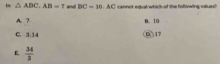 In △ ABC, AB=7 and BC=10. A C cannot equal which of the following values?
A. 7 B. 10
C. 3.14 D. 17
E.  34/3 