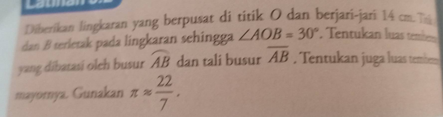Diberikan lingkaran yang berpusat di titik O dan berjari-jari 14 cm. T 
dan B terletak pada lingkaran sehingga ∠ AOB=30°. Tentukan luas tember 
yang dibatasi olch busur widehat AB dan tali busur overline AB. Tentukan juga luas tembem 
mayorya. Gunakan π approx  22/7 .