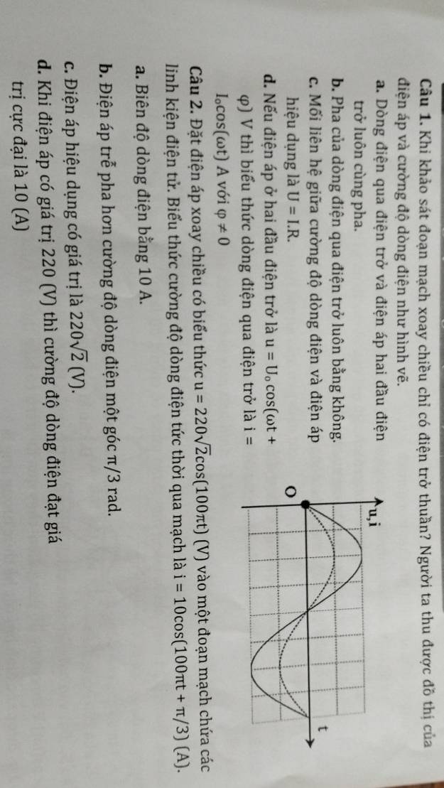 Khi khảo sát đoạn mạch xoay chiều chỉ có điện trở thuần? Người ta thu được đồ thị của
điện áp và cường độ dòng điện như hình vẽ.
a. Dòng điện qua điện trở và điện áp hai đầu điện
trở luôn cùng pha.
b. Pha của dòng điện qua điện trở luôn bằng không.
c. Mối liên hệ giữa cường độ dòng điện và điện áp
hiệu dụng là U=I.R.
d. Nếu điện áp ở hai đầu điện trở là u=U_ocos (omega t+
φ) V thì biểu thức dòng điện qua điện trở là i=
I₀cos(ωt) A với varphi != 0
Câu 2. Đặt điện áp xoay chiều có biểu thức u=220sqrt(2)cos (100π t)(V) vào một đoạn mạch chứa các
linh kiện điện tử. Biểu thức cường độ dòng điện tức thời qua mạch là i=10cos (100π t+π /3)(A).
a. Biên độ dòng điện bằng 10 A.
b. Điện áp trễ pha hơn cường độ dòng điện một góc π/3 rad.
c. Điện áp hiệu dụng có giá trị là 220sqrt(2)(V).
d. Khi điện áp có giá trị 220 (V) thì cường độ dòng điện đạt giá
trị cực đại là 10 (A)
