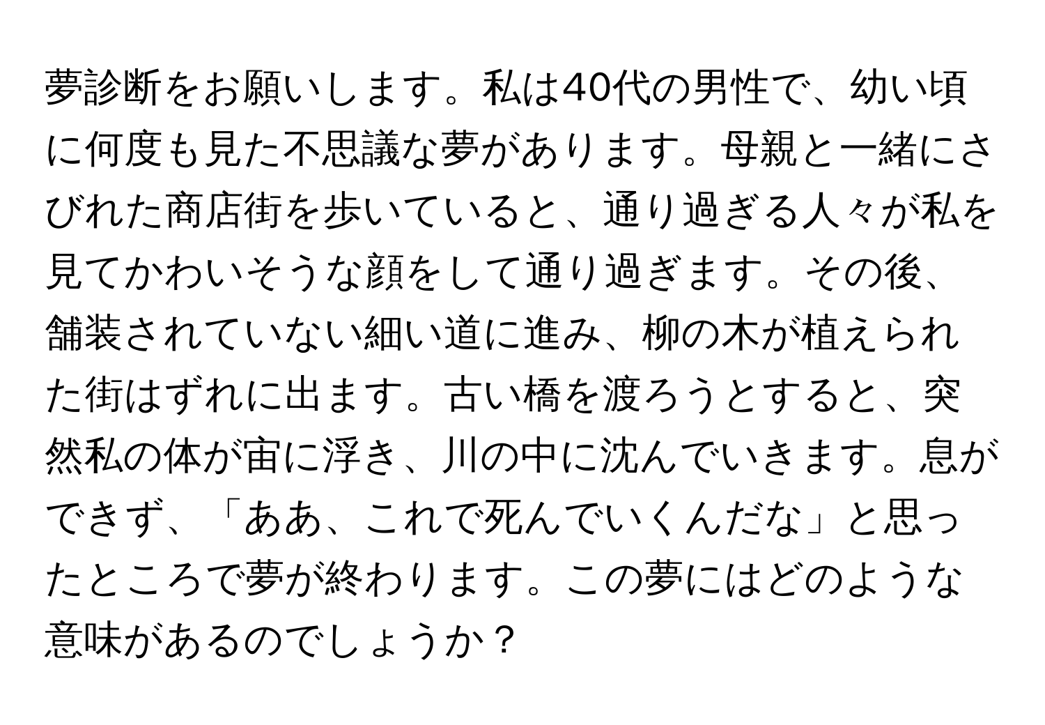 夢診断をお願いします。私は40代の男性で、幼い頃に何度も見た不思議な夢があります。母親と一緒にさびれた商店街を歩いていると、通り過ぎる人々が私を見てかわいそうな顔をして通り過ぎます。その後、舗装されていない細い道に進み、柳の木が植えられた街はずれに出ます。古い橋を渡ろうとすると、突然私の体が宙に浮き、川の中に沈んでいきます。息ができず、「ああ、これで死んでいくんだな」と思ったところで夢が終わります。この夢にはどのような意味があるのでしょうか？