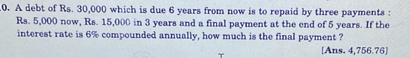 A debt of Rs. 30,000 which is due 6 years from now is to repaid by three payments :
Rs. 5,000 now, Rs. 15,000 in 3 years and a final payment at the end of 5 years. If the 
interest rate is 6% compounded annually, how much is the final payment ? 
[Ans. 4,756.76]