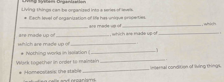 Living System Organization 
Living things can be organized into a series of levels. 
Each level of organization of life has unique properties. 
_are made up of_ , which 
are made up of_ , which are made up of _ 
_ 
which are made up of . 
Nothing works in isolation ( 
_ 
Work together in order to maintain _. 
Homeostasis: the stable _internal condition of living things, 
ing cells and organisms.