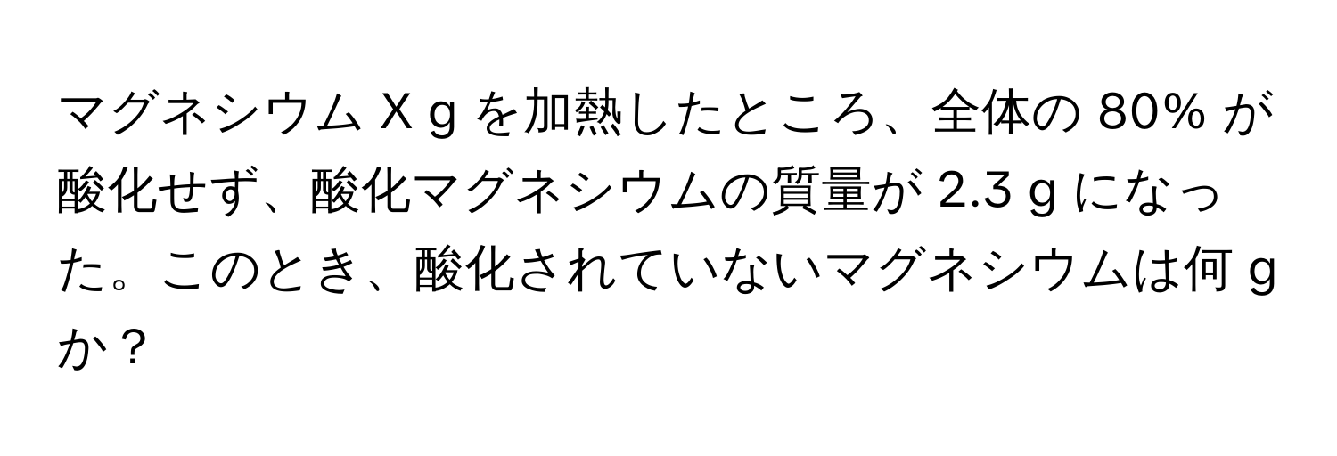 マグネシウム X g を加熱したところ、全体の 80% が酸化せず、酸化マグネシウムの質量が 2.3 g になった。このとき、酸化されていないマグネシウムは何 g か？