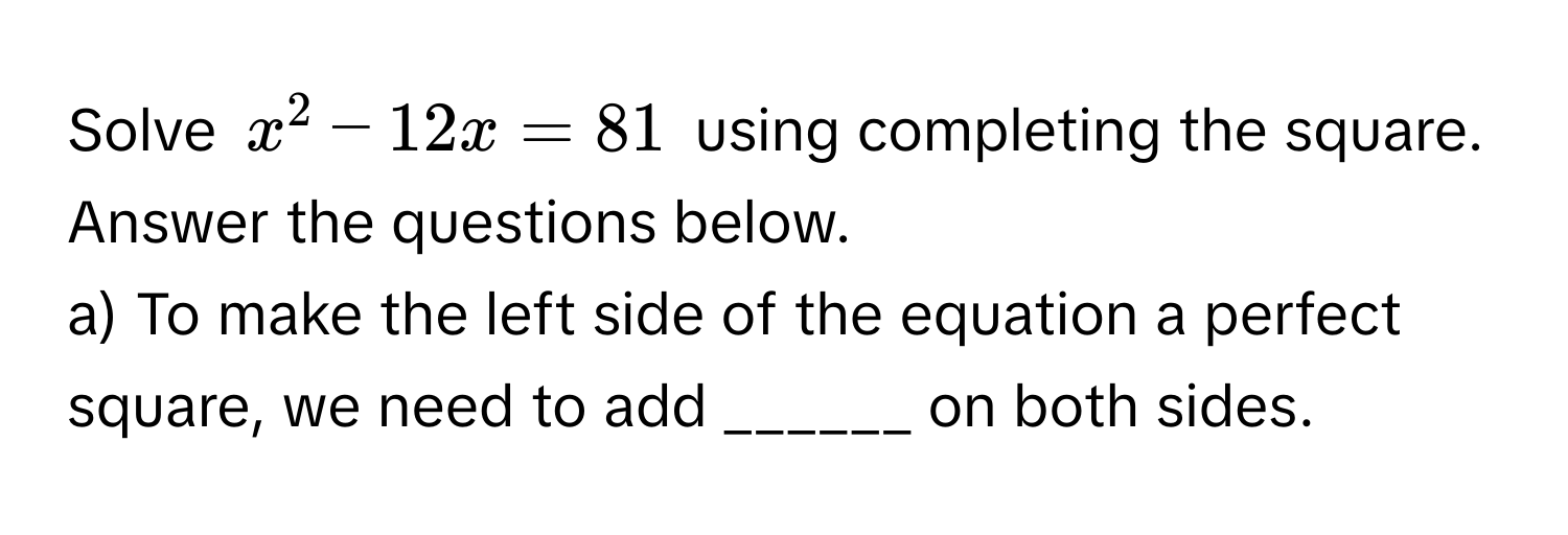 Solve $x^2 - 12x = 81$ using completing the square. Answer the questions below.

a) To make the left side of the equation a perfect square, we need to add ______ on both sides.