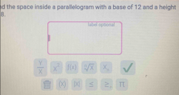 nd the space inside a parallelogram with a base of 12 and a height 
8. 
label optional
 Y/X  x^2 f(x) sqrt[n](x) X_n
m (×) X| ≤ > π