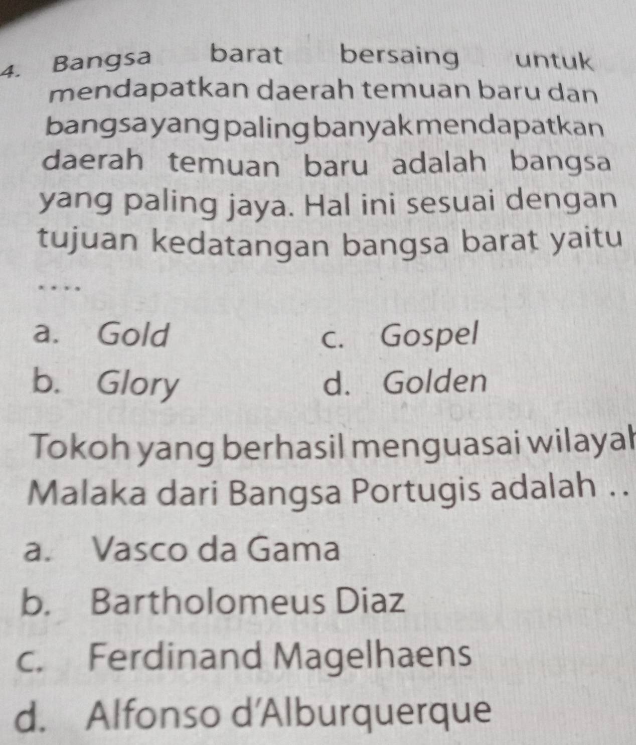 barat bersaing
4. Bangsa untuk
mendapatkan daerah temuan baru dan
bangsa yang paling banyakmendapatkan
daerah temuan baru adalah bangsa
yang paling jaya. Hal ini sesuai dengan
tujuan kedatangan bangsa barat yaitu
.
a. Gold c. Gospel
b. Glory d. Golden
Tokoh yang berhasil menguasai wilayal
Malaka dari Bangsa Portugis adalah ..
a. Vasco da Gama
b. Bartholomeus Diaz
c. Ferdinand Magelhaens
d. Alfonso d'Alburquerque