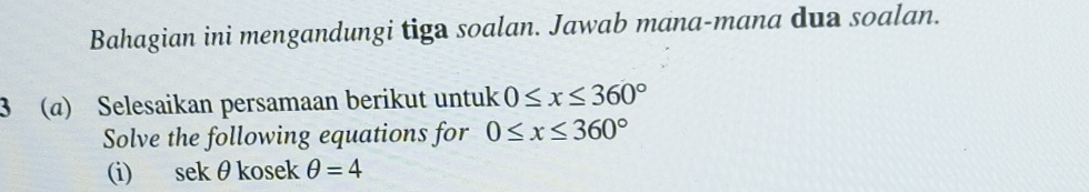 Bahagian ini mengandungi tiga soalan. Jawab mana-mana dua soalan. 
3 (@) Selesaikan persamaan berikut untuk 0≤ x≤ 360°
Solve the following equations for 0≤ x≤ 360°
(i) sek θkosek θ =4