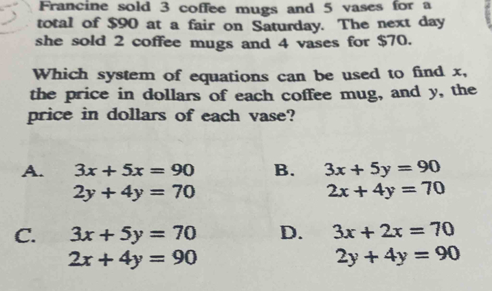 Francine sold 3 coffee mugs and 5 vases for a
total of $90 at a fair on Saturday. The next day
she sold 2 coffee mugs and 4 vases for $70.
Which system of equations can be used to find x,
the price in dollars of each coffee mug, and y, the
price in dollars of each vase?
A. 3x+5x=90 B. 3x+5y=90
2y+4y=70
2x+4y=70
C. 3x+5y=70 D. 3x+2x=70
2x+4y=90
2y+4y=90