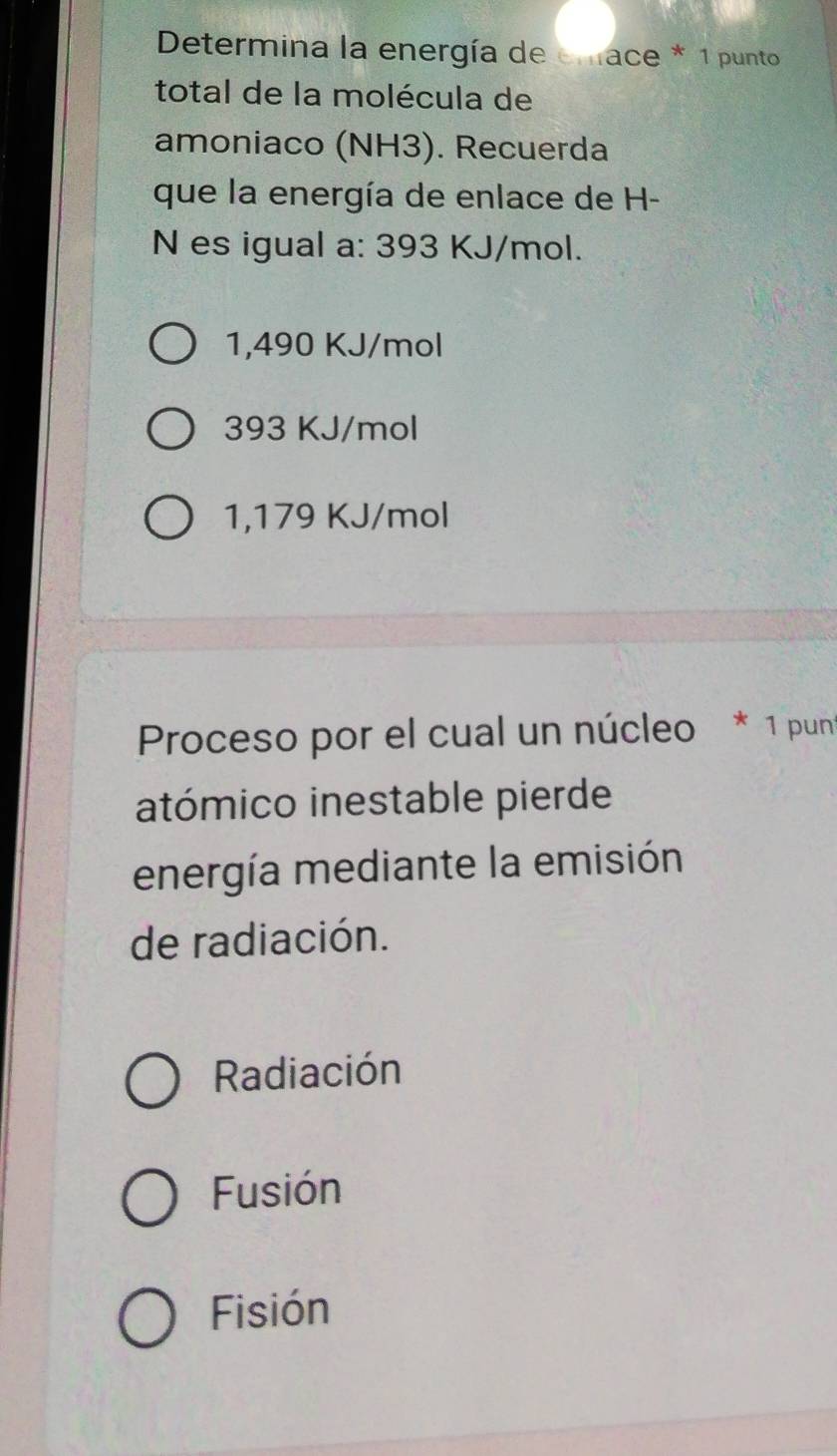 Determina la energía de enace * 1 punto
total de la molécula de
amoniaco (NH3). Recuerda
que la energía de enlace de H-
N es igual a: 393 KJ/mol.
1,490 KJ/mol
393 KJ/mol
1,179 KJ/mol
Proceso por el cual un núcleo * 1 pun
atómico inestable pierde
energía mediante la emisión
de radiación.
Radiación
Fusión
Fisión