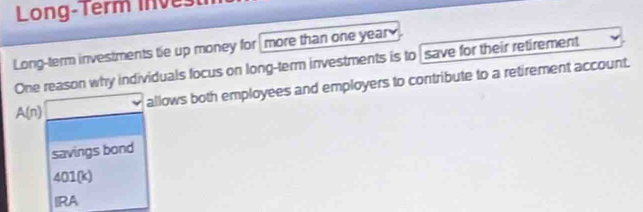 Long-Term inve
Long-term investments tie up money for more than one year
One reason why individuals focus on long-term investments is to save for their retirement
A(n) allows both employees and employers to contribute to a retirement account.
savings bond
401(k) 
RA