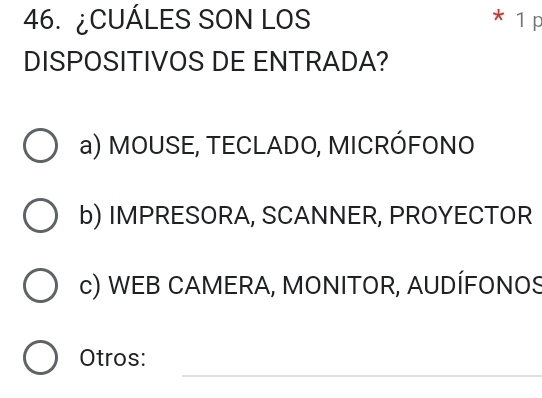 ¿CUÁLES SON LOS * 1 p
DISPOSITIVOS DE ENTRADA?
a) MOUSE, TECLADO, MICRÓFONO
b) IMPRESORA, SCANNER, PROYECTOR
c) WEB CAMERA, MONITOR, AUDÍFONOS
_
Otros: